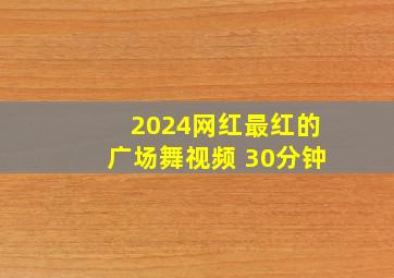 2024网红最红的广场舞视频 30分钟